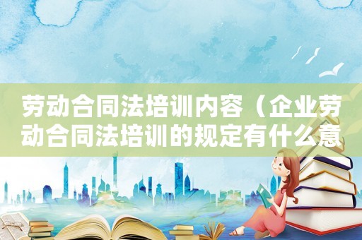 勞動合同法培訓(xùn)內(nèi)容（企業(yè)勞動合同法培訓(xùn)的規(guī)定有什么意義）