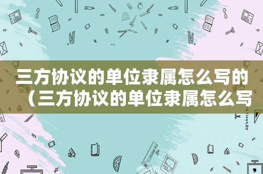 三方協議的單位隸屬怎么寫的（三方協議的單位隸屬怎么寫）