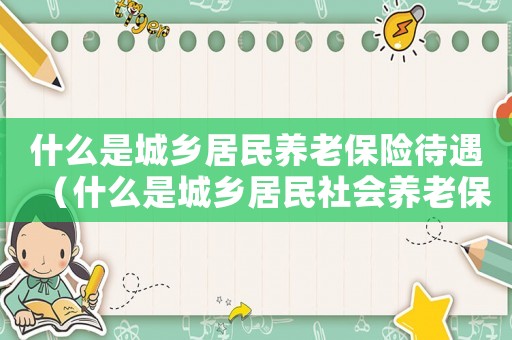 什么是城鄉(xiāng)居民養(yǎng)老保險(xiǎn)待遇（什么是城鄉(xiāng)居民社會(huì)養(yǎng)老保險(xiǎn)繳費(fèi)標(biāo)準(zhǔn)）