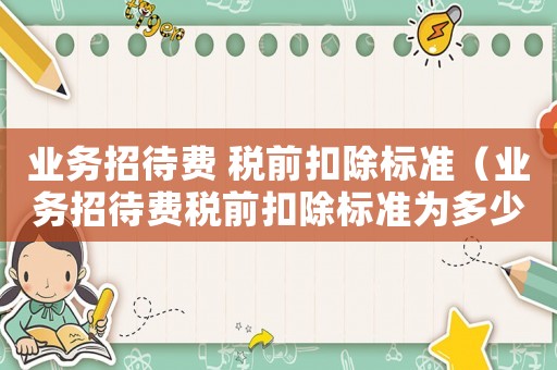 業務招待費 稅前扣除標準（業務招待費稅前扣除標準為多少萬）