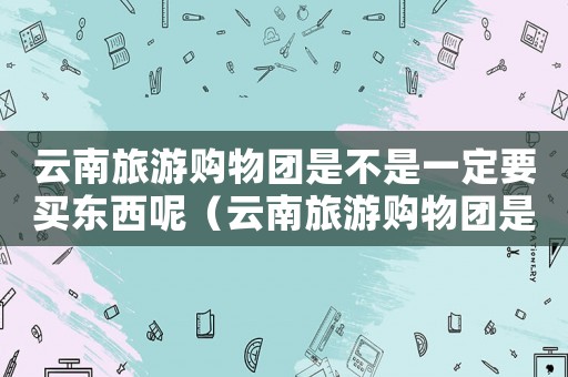 云南旅游購物團是不是一定要買東西呢（云南旅游購物團是不是一定要買東西）
