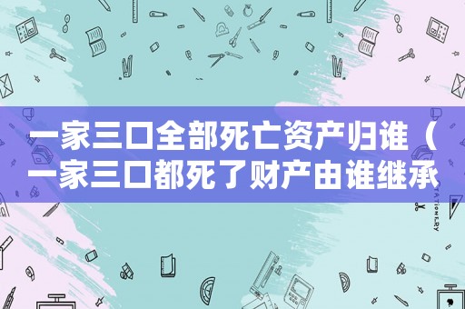 一家三口全部死亡資產(chǎn)歸誰(shuí)（一家三口都死了財(cái)產(chǎn)由誰(shuí)繼承）