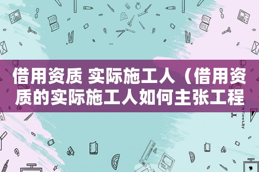 借用資質(zhì) 實際施工人（借用資質(zhì)的實際施工人如何主張工程款）