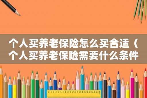 個人買養(yǎng)老保險怎么買合適（個人買養(yǎng)老保險需要什么條件）