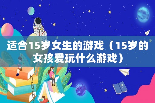 適合15歲女生的游戲（15歲的女孩愛玩什么游戲）