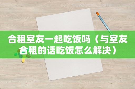 合租室友一起吃飯嗎（與室友合租的話吃飯怎么解決）