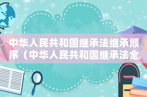 中華人民共和國繼承法繼承順序（中華人民共和國繼承法全文最新版）