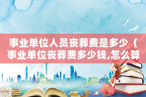 事業單位人員喪葬費是多少（事業單位喪葬費多少錢,怎么算）