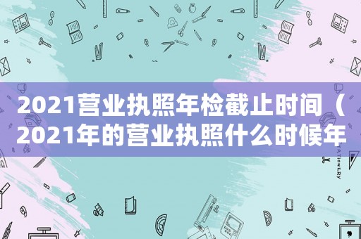 2021營業(yè)執(zhí)照年檢截止時間（2021年的營業(yè)執(zhí)照什么時候年審）