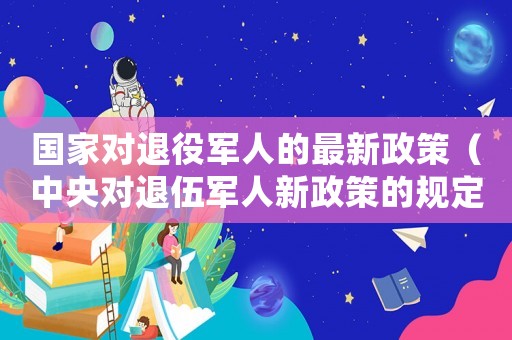 國家對退役軍人的最新政策（中央對退伍軍人新政策的規定）