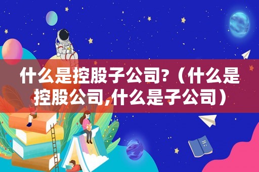 什么是控股子公司?（什么是控股公司,什么是子公司）
