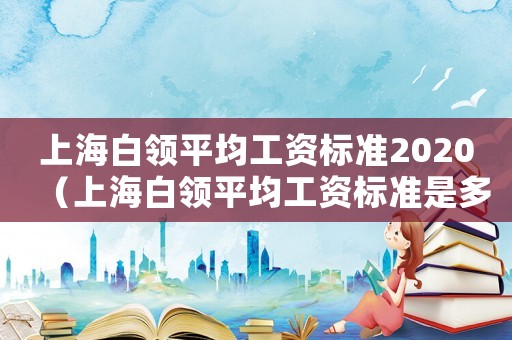 上海白領(lǐng)平均工資標(biāo)準(zhǔn)2020（上海白領(lǐng)平均工資標(biāo)準(zhǔn)是多少）