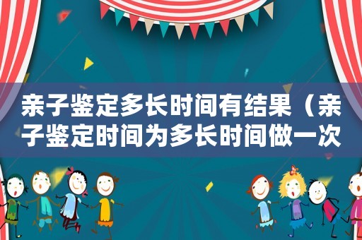 親子鑒定多長時間有結果（親子鑒定時間為多長時間做一次）