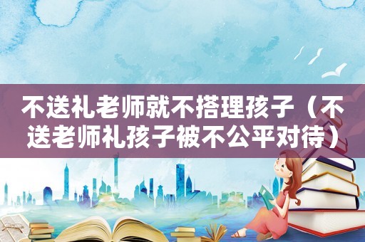 不送禮老師就不搭理孩子（不送老師禮孩子被不公平對待）