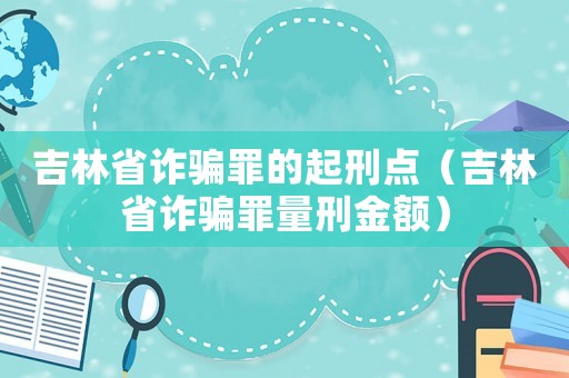 吉林省詐騙罪的起刑點（吉林省詐騙罪量刑金額）