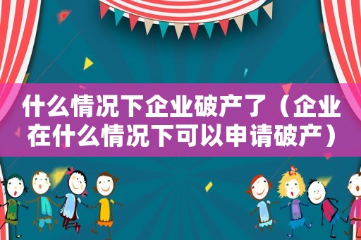 什么情況下企業破產了（企業在什么情況下可以申請破產）