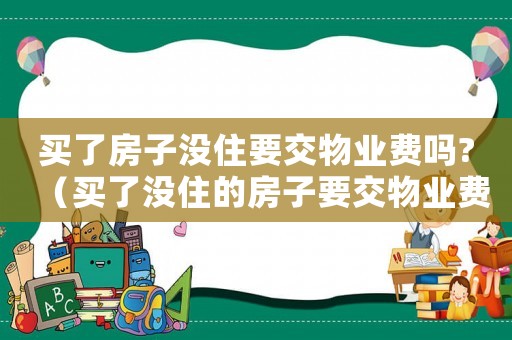 買了房子沒住要交物業(yè)費(fèi)嗎?（買了沒住的房子要交物業(yè)費(fèi)嗎）