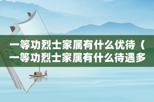一等功烈士家屬有什么優待（一等功烈士家屬有什么待遇多少錢）
