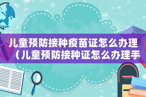 兒童預防接種疫苗證怎么辦理（兒童預防接種證怎么辦理手續(xù)）