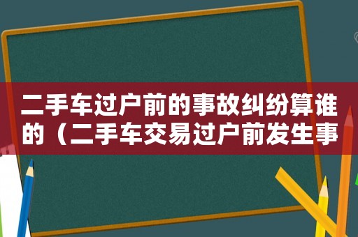 二手車過戶前的事故糾紛算誰的（二手車交易過戶前發生事故誰負責）
