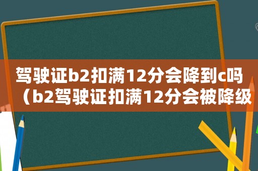 駕駛證b2扣滿12分會(huì)降到c嗎（b2駕駛證扣滿12分會(huì)被降級(jí)嗎）