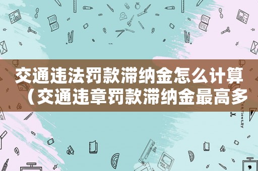 交通違法罰款滯納金怎么計算（交通違章罰款滯納金最高多少）