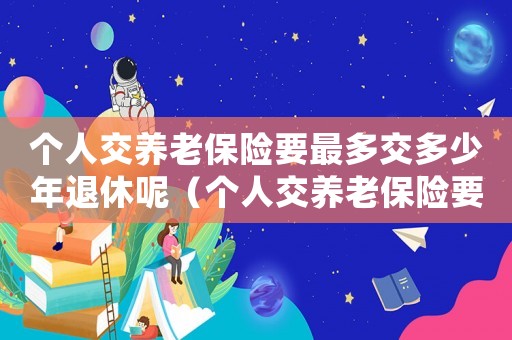 個人交養老保險要最多交多少年退休呢（個人交養老保險要最多交多少年退休）
