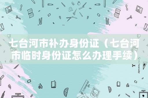 七臺河市補辦身份證（七臺河市臨時身份證怎么辦理手續）