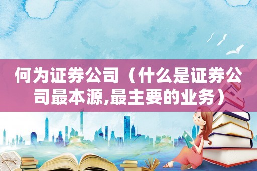 何為證券公司（什么是證券公司最本源,最主要的業務）