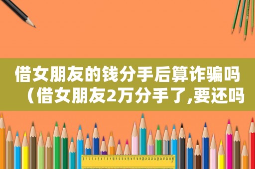 借女朋友的錢(qián)分手后算詐騙嗎（借女朋友2萬(wàn)分手了,要還嗎?）