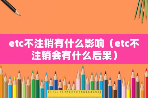 etc不注銷有什么影響（etc不注銷會有什么后果）