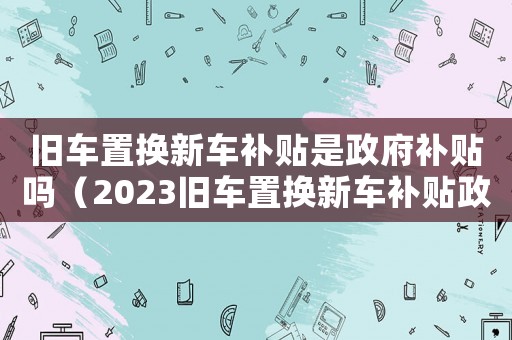 舊車置換新車補貼是政府補貼嗎（2023舊車置換新車補貼政策）