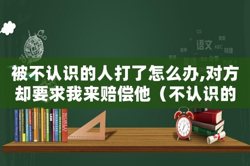 被不認(rèn)識(shí)的人打了怎么辦,對(duì)方卻要求我來賠償他（不認(rèn)識(shí)的人打我,我反擊構(gòu)成什么罪）