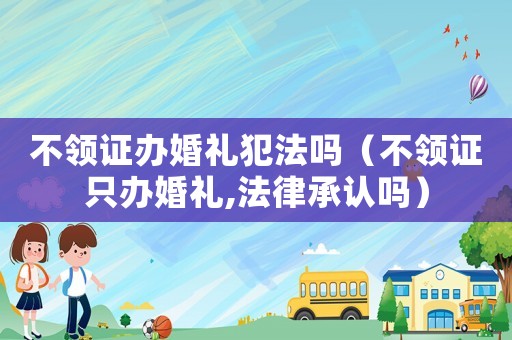 不領證辦婚禮犯法嗎（不領證只辦婚禮,法律承認嗎）