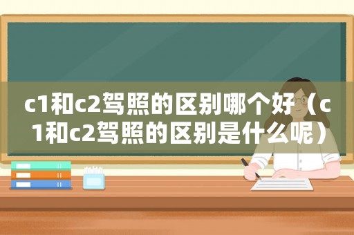 c1和c2駕照的區(qū)別哪個好（c1和c2駕照的區(qū)別是什么呢）