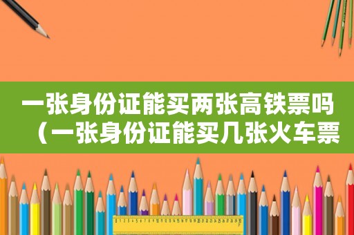 一張身份證能買兩張高鐵票嗎（一張身份證能買幾張火車票高鐵嗎?）