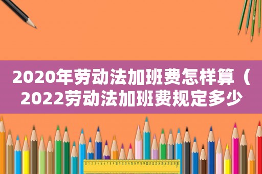 2020年勞動法加班費怎樣算（2022勞動法加班費規定多少）
