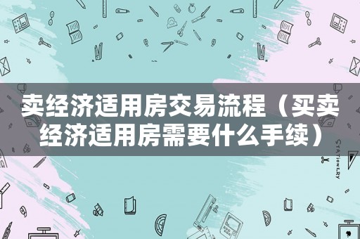 賣經濟適用房交易流程（買賣經濟適用房需要什么手續）