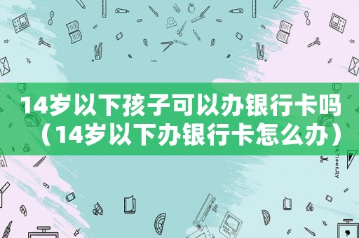 14歲以下孩子可以辦銀行卡嗎（14歲以下辦銀行卡怎么辦）