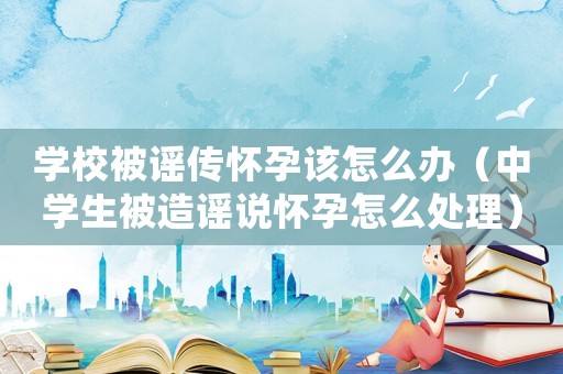 學(xué)校被謠傳懷孕該怎么辦（中學(xué)生被造謠說懷孕怎么處理）