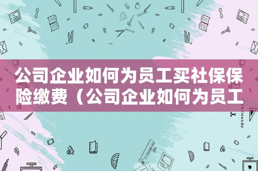 公司企業如何為員工買社保保險繳費（公司企業如何為員工買社保保險）