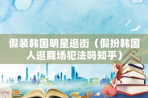 假裝韓國(guó)明星逛街（假扮韓國(guó)人逛商場(chǎng)犯法嗎知乎）