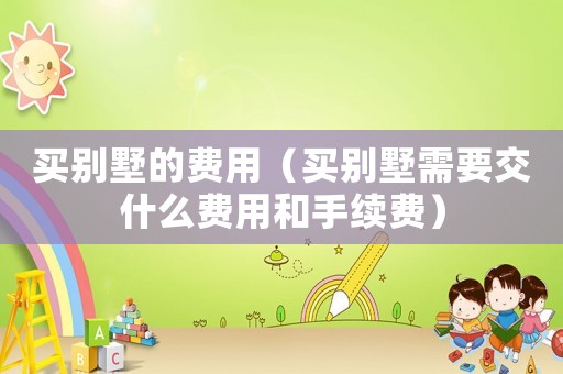 買別墅的費用（買別墅需要交什么費用和手續費）