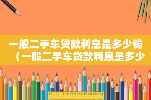 一般二手車貸款利息是多少錢（一般二手車貸款利息是多少）