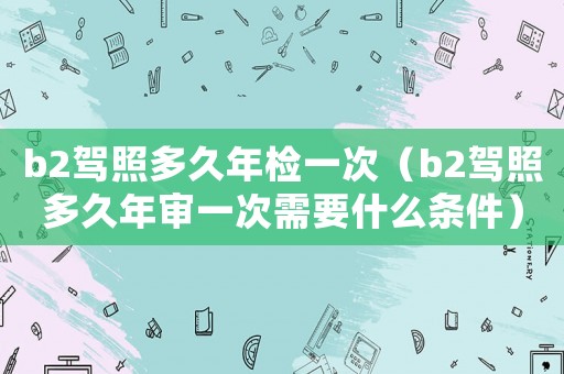 b2駕照多久年檢一次（b2駕照多久年審一次需要什么條件）
