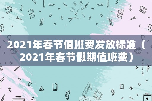 2021年春節值班費發放標準（2021年春節假期值班費）
