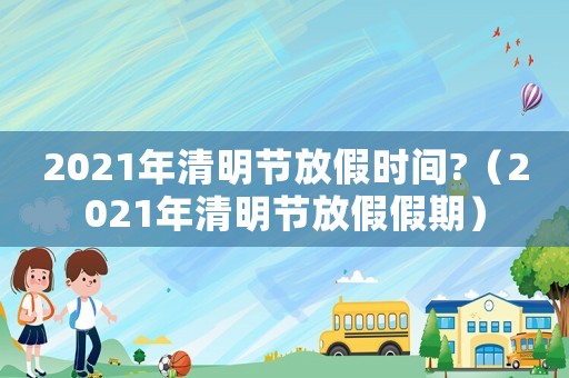 2021年清明節放假時間?（2021年清明節放假假期）
