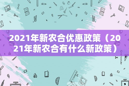 2021年新農合優(yōu)惠政策（2021年新農合有什么新政策）