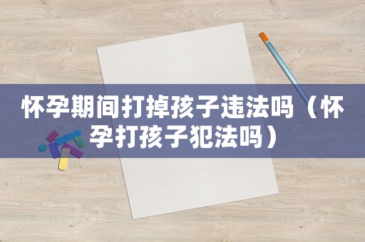 懷孕期間打掉孩子違法嗎（懷孕打孩子犯法嗎）