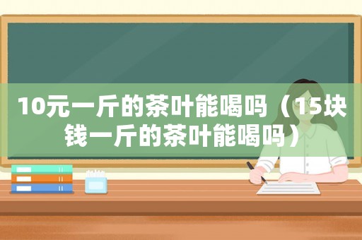 10元一斤的茶葉能喝嗎（15塊錢一斤的茶葉能喝嗎）